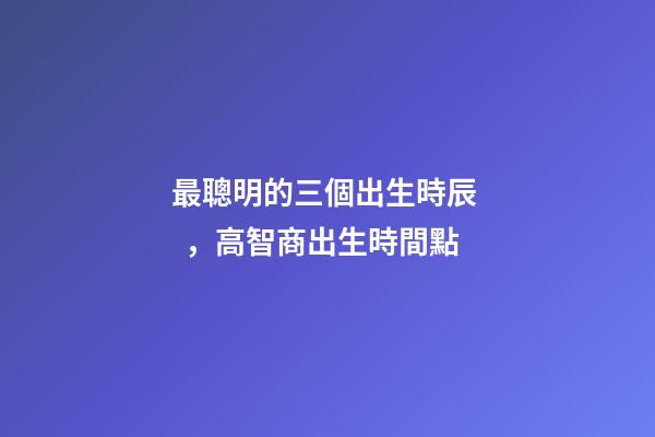 最聰明的三個出生時辰，高智商出生時間點